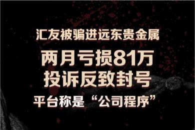 【曝光】汇友被骗进远东贵金属 两月亏损81万 投诉反致封号 平台称是“公司程序” 【曝光】汇友被骗进远东贵金属 两月亏损81万 投诉反致封号 平台称是“公司程序”
