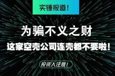 实锤报道!为骗不义之财,这家空壳公司连壳都不要啦! 实锤报道!为骗不义之财,这家空壳公司连壳都不要啦!