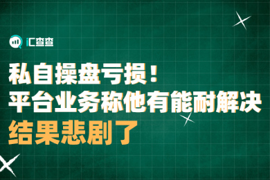 【汇查查曝光】私自操盘亏损!平台业务称他有能耐解决,结果悲剧了 【汇查查曝光】私自操盘亏损!平台业务称他有能耐解决,结果悲剧了