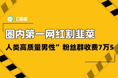 【汇查查】圈内第一网红割韭菜,“人类高质量男性”粉丝群收费7万5 【汇查查】圈内第一网红割韭菜,“人类高质量男性”粉丝群收费7万5