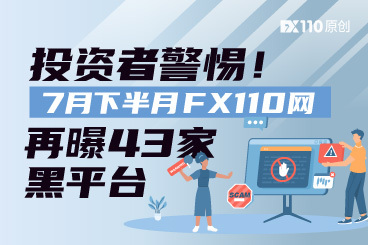 投资者警惕！7月下半月FX110网再曝43家黑平台